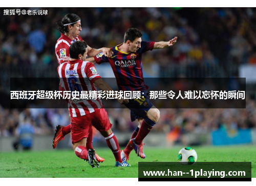 西班牙超级杯历史最精彩进球回顾：那些令人难以忘怀的瞬间