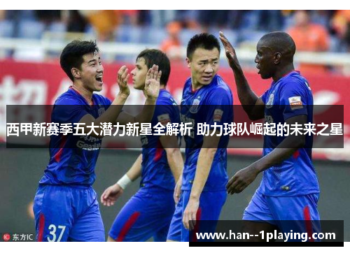 西甲新赛季五大潜力新星全解析 助力球队崛起的未来之星